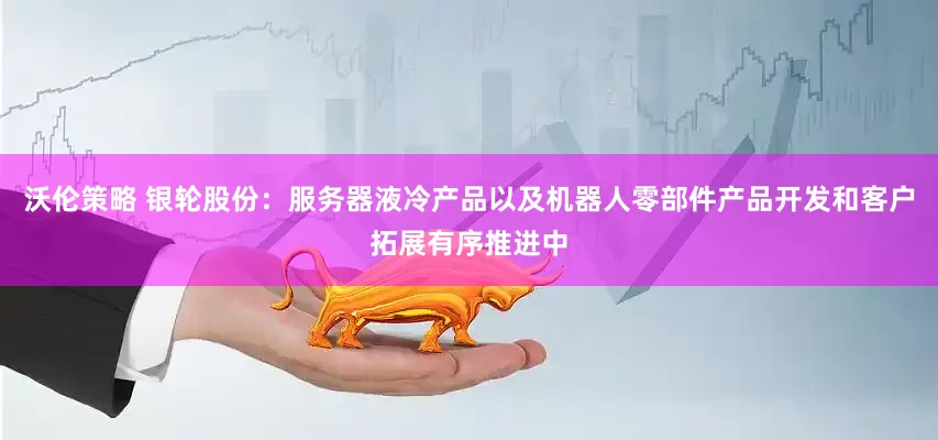 沃伦策略 银轮股份：服务器液冷产品以及机器人零部件产品开发和客户拓展有序推进中