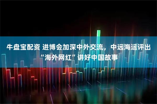 牛盘宝配资 进博会加深中外交流，中远海运评出“海外网红”讲好中国故事