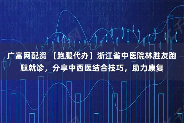 广富网配资 【跑腿代办】浙江省中医院林胜友跑腿就诊，分享中西医结合技巧，助力康复