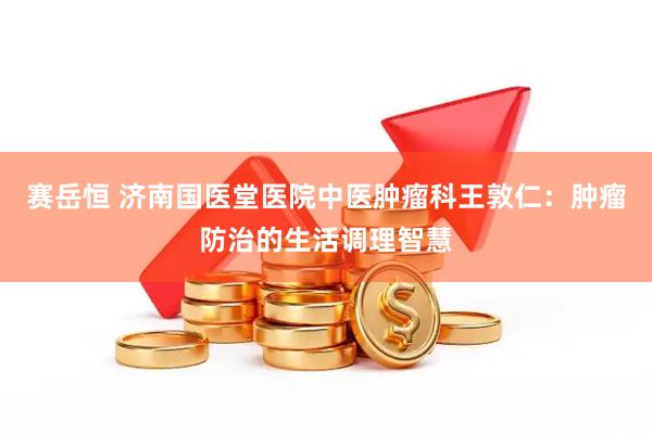 赛岳恒 济南国医堂医院中医肿瘤科王敦仁：肿瘤防治的生活调理智慧