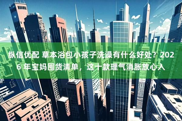 纵信优配 草本浴包小孩子洗澡有什么好处？2026 年宝妈囤货清单，这十款理气消胀放心入