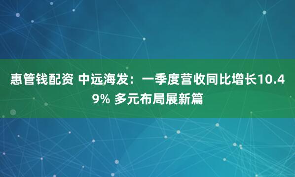惠管钱配资 中远海发：一季度营收同比增长10.49% 多元布局展新篇