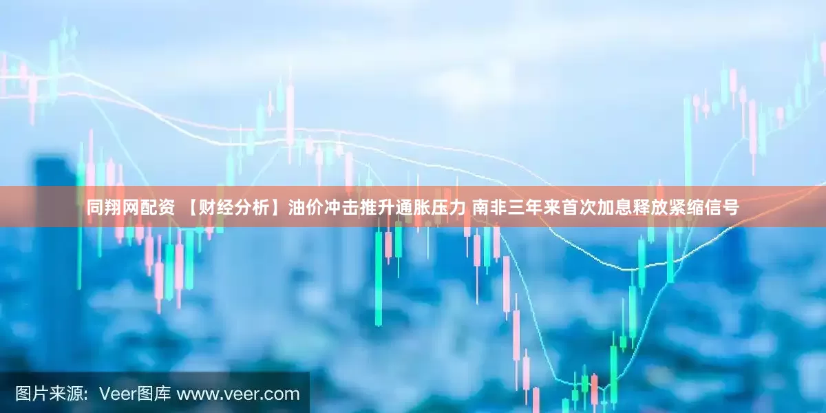 同翔网配资 【财经分析】油价冲击推升通胀压力 南非三年来首次加息释放紧缩信号