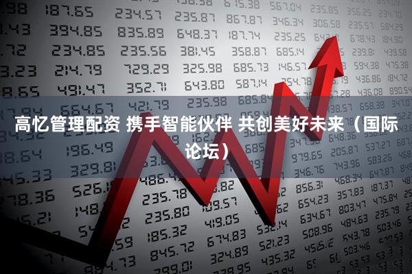 高忆管理配资 携手智能伙伴 共创美好未来（国际论坛）
