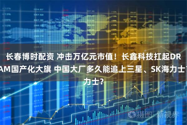 长春博时配资 冲击万亿元市值!长鑫科技扛起DRAM国产化大旗 中国大厂多久能追上三星、SK海力士?