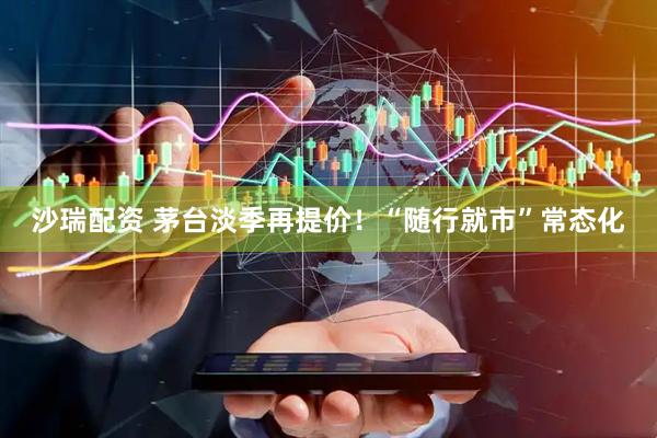 沙瑞配资 茅台淡季再提价！“随行就市”常态化